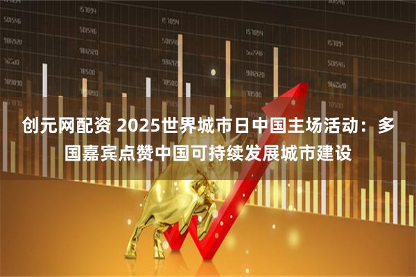 创元网配资 2025世界城市日中国主场活动：多国嘉宾点赞中国可持续发展城市建设