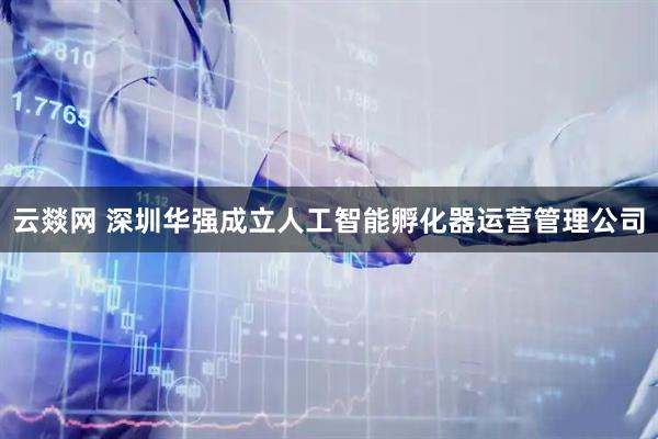 云燚网 深圳华强成立人工智能孵化器运营管理公司