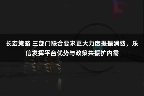 长宏策略 三部门联合要求更大力度提振消费,乐信发挥平台优势与政策共振扩内需
