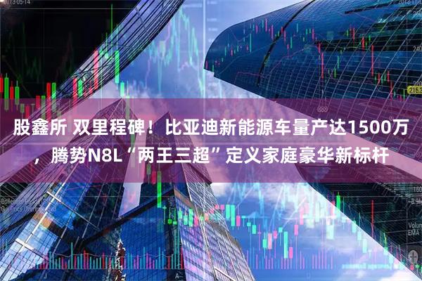 股鑫所 双里程碑!比亚迪新能源车量产达1500万,腾势N8L“两王三超”定义家庭豪华新标杆