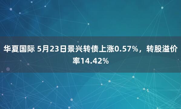 华夏国际 5月23日景兴转债上涨0.57%，转股溢价率14.42%