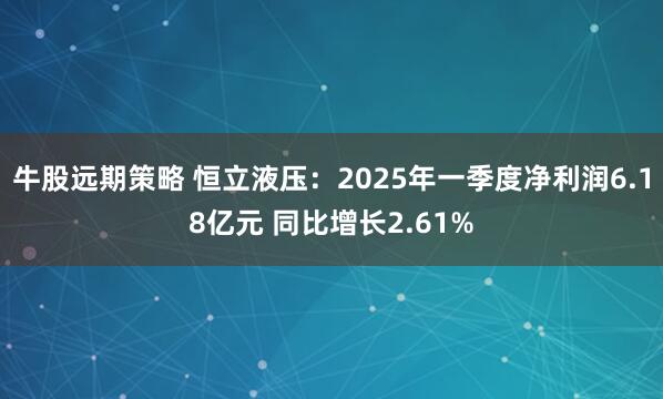 牛股远期策略 恒立液压：2025年一季度净利润6.18亿元 同比增长2.61%