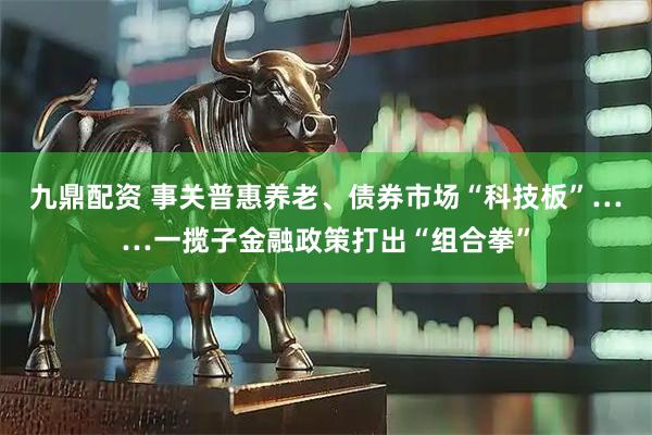 九鼎配资 事关普惠养老、债券市场“科技板”……一揽子金融政策打出“组合拳”