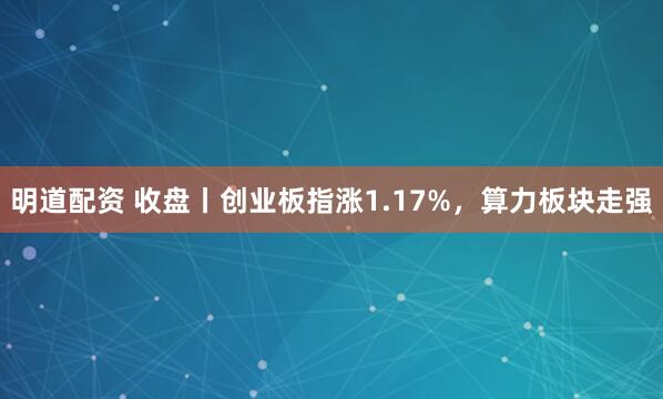 明道配资 收盘丨创业板指涨1.17%，算力板块走强
