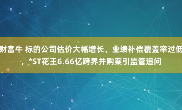 财富牛 标的公司估价大幅增长、业绩补偿覆盖率过低，*ST花王6.66亿跨界并购案引监管追问