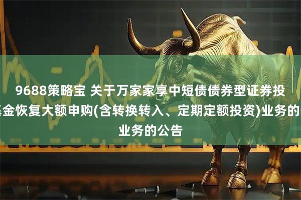 9688策略宝 关于万家家享中短债债券型证券投资基金恢复大额申购(含转换转入、定期定额投资)业务的公告