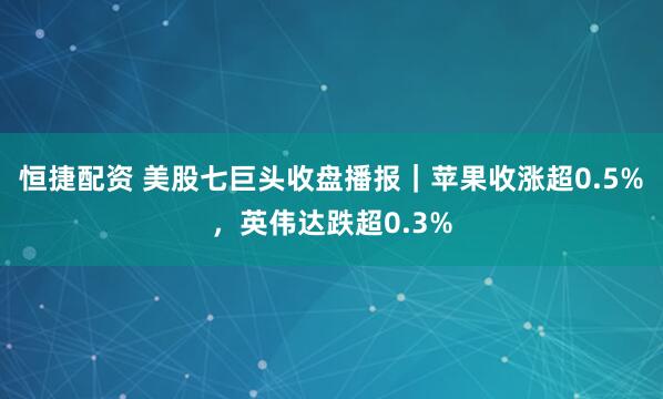 恒捷配资 美股七巨头收盘播报|苹果收涨超0.5%,英伟达跌超0.3%