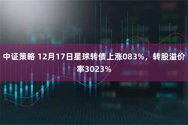 中证策略 12月17日星球转债上涨083%，转股溢价率3023%
