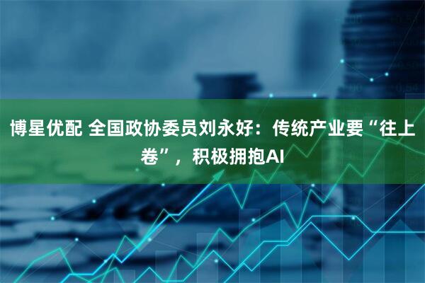 博星优配 全国政协委员刘永好:传统产业要“往上卷”,积极拥抱AI