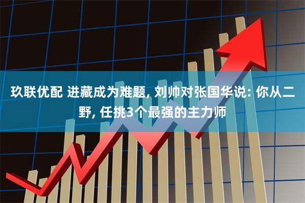 玖联优配 进藏成为难题, 刘帅对张国华说: 你从二野, 任挑3个最强的主力师