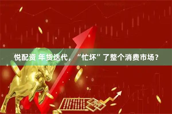 悦配资 年货迭代，“忙坏”了整个消费市场？
