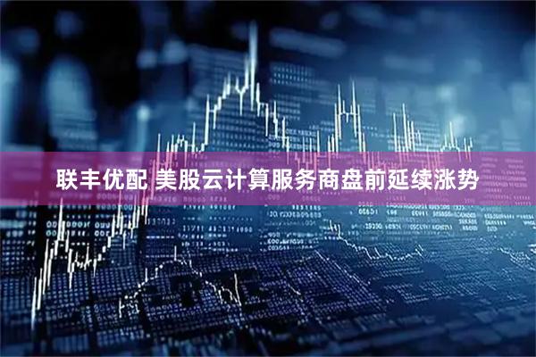 联丰优配 美股云计算服务商盘前延续涨势