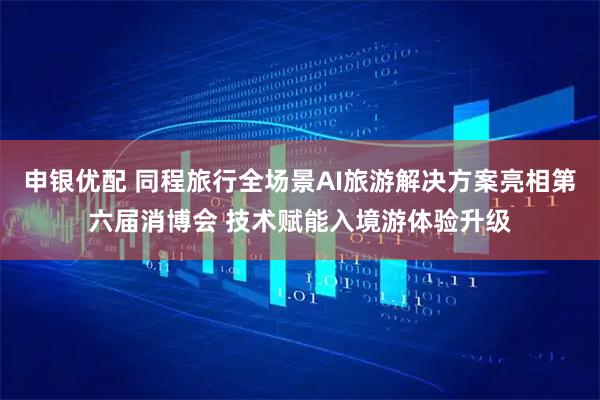 申银优配 同程旅行全场景AI旅游解决方案亮相第六届消博会 技术赋能入境游体验升级