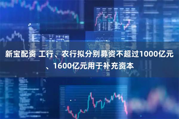 新宝配资 工行、农行拟分别募资不超过1000亿元、1600亿元用于补充资本
